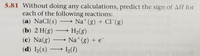 **5.81** Without doing any calculations, predict the sign of ΔH for each of the following reactions:

(a) NaCl(s) ⟶ Na⁺(g) + Cl⁻(g)

(b) 2 H(g) ⟶ H₂(g)

(c) Na(g) ⟶ Na⁺(g) + e⁻

(d) I₂(s) ⟶ I₂(l)