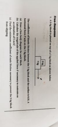 Free-Response-y
1. A 3-kg block is placed on top of a 7-kg block as shown below.
3 kg
7 kg
The coefficient of kinetic friction between the 7-kg block and the surface is 0.35. A
horizontal force Facts on the 7-kg block.
(a) Draw a free-body diagram for each block.
(b) Calculate the magnitude of the applied force F necessary to maintain an
acceleration of 5 m/s?.
(c) Find the minimum coefficient of static friction necessary to prevent the 3-kg block
from slipping.
