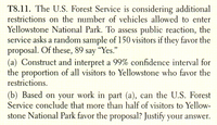 T8.11. The U.S. Forest Service is considering additional
restrictions on the number of vehicles allowed to enter
Yellowstone National Park. To assess public reaction, the
service asks a random sample of 150 visitors if they favor the
proposal. Of these, 89 say "Yes."
(a) Construct and interpret a 99% confidence interval for
the proportion of all visitors to Yellowstone who favor the
restrictions.
(b) Based on your work in part (a), can the U.S. Forest
Service conclude that more than half of visitors to Yellow-
stone National Park favor the proposal? Justify your answer.
