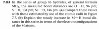 7.83 In the series of group 16 hydrides, of general formula
MH2, the measured bond distances are 0-H, 96 pm;
S-H, 134 pm; Se-H, 146 pm. (a) Compare these values
with those estimated by use of the atomic radii in Figure
7.7. (b) Explain the steady increase in M-H bond dis-
tance in this series in terms of the electron configurations
of the M atoms.
