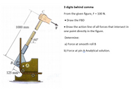 3 digits behind comma
From the given figure, F = 100 N.
• Draw the FBD
1000 mm
F
• Draw the action line of all forces that intersect in
one point directly in the figure.
Determine:
60°
a) Force at smooth roll B
b) Force at pin A Analytical solution.
B.
A
125 mm
