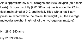 Air is approximately 80% nitrogen and 20% oxygen (on a mole
basis). Six grams of H₂ (2.01588 amu) gas is added to 22.4-L
flask maintained at 0°C and initially filled with air at 1 atm
pressure, what will be the molecular weight (i.e., the average
molecular weight), in g/mol, of the hydrogen-air mixture?
N₂: 28.01340 amu
O₂: 31.99880 amu