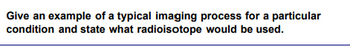 Give an example of a typical imaging process for a particular
condition and state what radioisotope would be used.