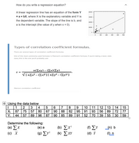 How do you write a regression equation?
A linear regression line has an equation of the form Y
40000-
= a + bX, where X is the explanatory variable and Y is
30000 -
the dependent variable. The slope of the line is b, and
20000 -
a is the intercept (the value of y when x = 0).
soo0e -
100
200
300
400
S00
Types of correlation coefficient formulas.
There are several types of correlation coefficient formulas.
One of the most commonly used formulas is Pearson's correlation coefficient formula. If you're taking a basic stats
class, this Is the one you'll probably use:
n(Σxy)-Σx)(Σy)
r =
V[nEx² – (Ex)²] [ n£y² – (Ey)²]
Pearson correlation coefficient
+ Using the data below
1
2
3
| 4
6.
8
10
11
12
13
89
5
7
14
15
Xi
87
75
57
80
67
90
88
82
95
91
93
56
72
77
Yi
44
57
89
96
87
90
85
89
91
52
70
39
55
30
59
Determine the following:
(e) a
( b) Σχ
(k) EXY
( ΣΥ
(a) Σx
(c) X
(n) b
(1) n
(9) ΣΥ
(d) Y
