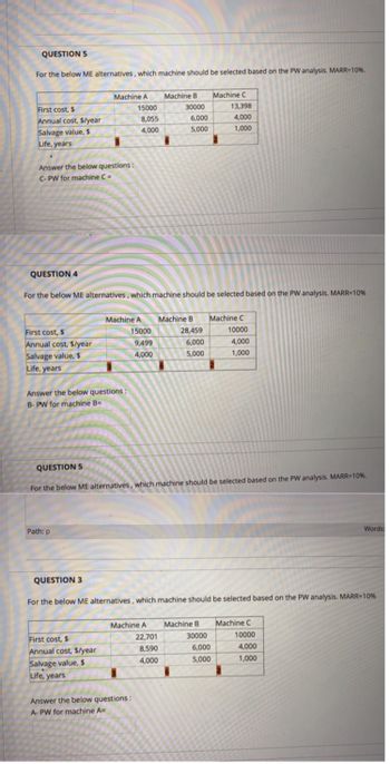 QUESTION 5
For the below ME alternatives, which machine should be selected based on the PW analysis. MARR-10%.
First cost, $
Annual cost, $/year
Salvage value, $
Life, years
Answer the below questions:
C-PW for machine C =
QUESTION 4
First cost, $
Annual cost, $/year
Salvage value, $
Life, years
Machine A
Answer the below questions:
B- PW for machine B=
Path: p
15000
8,055
4,000
Machine A
First cost, $
Annual cost, $/year
Salvage value, $
Life, years
For the below ME alternatives, which machine should be selected based on the PW analysis. MARR=10%
15000
9,499
4,000
Machine B
Machine A
Answer the below questions:
A-PW for machine A=
30000
6,000
5,000
22,701
8,590
4,000
Machine B
28,459
6,000
5,000
QUESTION 5
For the below ME alternatives, which machine should be selected based on the PW analysis. MARR=10%.
Machine C
Machine B
13,398
4,000
1,000
QUESTION 3
For the below ME alternatives, which machine should be selected based on the PW analysis. MARR-10%
30000
Machine C
6,000
5,000
10000
4,000
1,000
Machine C
10000
Words:
4,000
1,000