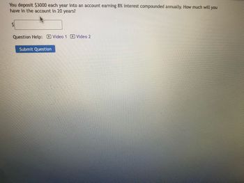 You deposit $3000 each year into an account earning 8% interest compounded annually. How much will you
have in the account in 20 years?
Question Help: Video 1 Video 2
Submit Question