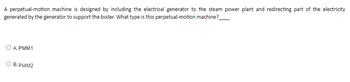 A perpetual-motion machine is designed by including the electrical generator to the steam power plant and redirecting part of the electricity
generated by the generator to support the boiler. What type is this perpetual-motion machine?
O A. PMM1
O B. PMM2