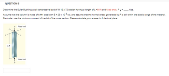 QUESTION 6
Determine the Euler Buckling axial compressive load of W 12 x 72 section having a length of L=59 ft and fixed ends,
kips.
Assume that the column is made of A441 steel with E = 29 x 103 ksi, and assume that the normal stress generated by P is still within the elastic range of the material.
Reminder: use the minimum moment of inertial of the cross section. Please calculate your answer to 1 decimal place.
Lft
Fixed end
Fixed end