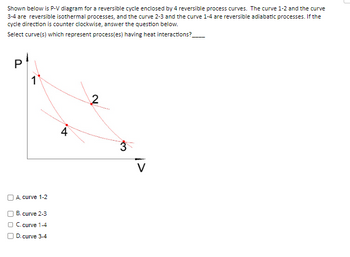 Shown below is P-V diagram for a reversible cycle enclosed by 4 reversible process curves. The curve 1-2 and the curve
3-4 are reversible isothermal processes, and the curve 2-3 and the curve 1-4 are reversible adiabatic processes. If the
cycle direction is counter clockwise, answer the question below.
Select curve(s) which represent process(es) having heat interactions?
P
1
A. curve 1-2
B.
C. curve 1-4
D. curve 3-4
curve 2-3
4
2
3
V