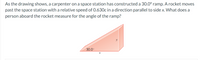 As the drawing shows, a carpenter on a space station has constructed a 30.0° ramp. A rocket moves
past the space station with a relative speed of 0.630c in a direction parallel to side x. What does a
person aboard the rocket measure for the angle of the ramp?
30.0°
