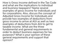 How is Gross Income defined in the Tax Code
and what are the implications to individual
and business taxpayers? Name several
examples of gross income for individuals and
for corporations. Also, discuss the concept of
Adjusted Gross Income for Individuals and
provide two examples of deductions from
gross income to arrive at AGI as well as two
examples of deductions from AGI to get to
taxable income. What are the three
fundamental and general requirements in
order to deduct business expenses for tax
purposes? What is your opinion of these
general requirements and support that
opinion?

