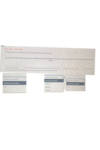 CS2+302 CO₂ +2SO₂
If 6.0mol of CS2 and 6.0 mol of O2 react to form moles of the products.
You can solve for either product to help you figure out which compound is the limiting reagent. You may need to solve for the other product to find the answer to the last
2 boxes.
choose your answer.... Vis the limiting reactant and it produced choose your answer.....
may require you to solve for both products to find the right answer in the drop down below.
choose your answer...
choose your answer...
CS₂
02
choose your answer...
choose your answer...
3.00mol
4.00mol
6.00mol
✓of
choose your answer..... V This problem
choose your answer...
choose your answer...
CO₂
SO₂
