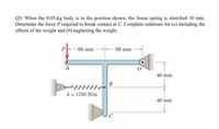 Q3/ When the 0.05-kg body is in the position shown, the linear spring is stretched 10 mm.
Determine the force P required to break contact at C. Complete solutions for (a) including the
effects of the weight and (b) neglecting the weight.
60 mm
60 mm
А
40 mm
B
k = 1750 N/m
40 mm
