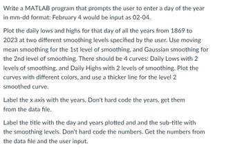 Write a MATLAB program that prompts the user to enter a day of the year
in mm-dd format: February 4 would be input as 02-04.
Plot the daily lows and highs for that day of all the years from 1869 to
2023 at two different smoothing levels specified by the user. Use moving
mean smoothing for the 1st level of smoothing, and Gaussian smoothing for
the 2nd level of smoothing. There should be 4 curves: Daily Lows with 2
levels of smoothing, and Daily Highs with 2 levels of smoothing. Plot the
curves with different colors, and use a thicker line for the level 2
smoothed curve.
Label the x axis with the years. Don't hard code the years, get them
from the data file.
Label the title with the day and years plotted and and the sub-title with
the smoothing levels. Don't hard code the numbers. Get the numbers from
the data file and the user input.