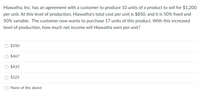 Hiawatha, Inc. has an agreement with a customer to produce 10 units of a product to sell for $1,200
per unit. At this level of production, Hiawatha's total cost per unit is $850, and it is 50% fixed and
50% variable. The customer now wants to purchase 17 units of this product. With this increased
level of production, how much net income will Hiawatha earn per unit?
$350
$467
O $433
$525
O None of the above
