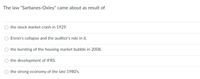 The law "Sarbanes-Oxley" came about as result of
the stock market crash in 1929.
Enron's collapse and the auditor's role in it.
the bursting of the housing market bubble in 2008.
O the development of IFRS.
the strong economy of the late 1980's.
