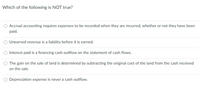 Which of the following is NOT true?
Accrual accounting requires expenses to be recorded when they are incurred, whether or not they have been
paid.
O Unearned revenue is a liability before it is earned.
Interest paid is a financing cash outflow on the statement of cash flows.
O The gain on the sale of land is determined by subtracting the original cost of the land from the cash received
on the sale.
Depreciation expense is never a cash outflow.
