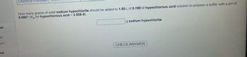 on
ge
ges
us
Chemical Formulas
How many grams of solid sodium hypochlorite should be added to 1.50 L of 0.185 M hypochlorous acid solution to prepare a buffer with a pH of
6.650? (Ka for hypochlorous acid = 3.50E-8)
g sodium hypochlorite
CHECK ANSWER