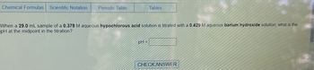 Chemical Formulas Scientific Notation
Periodic Table
Tables
When a 29.0 mL sample of a 0.378 M aqueous hypochlorous acid solution is titrated with a 0.429 M aqueous barium hydroxide solution, what is the
pH at the midpoint in the titration?
pH =
CHECK ANSWER