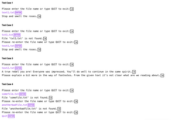Test Case 1
Please enter the file name or type QUIT to exit: \n
text1.txt ENTER
Stop and smell the roses. \n
Test Case 2
Please enter the file name or type QUIT to exit: \n
txt1.txt ENTER
File 'txt1.txt' is not found. \n
Please re-enter the file name or type QUIT to exit: \n
text1.txt ENTER
Stop and smell the roses.\n
Test Case 3
Please enter the file name or type QUIT to exit: \n
text2.txt ENTER
A true rebel you are! Everyone was impressed. You'll do well to continue in the same spirit.\n
Please explain a bit more in the way of footnotes. From the given text it's not clear what are we reading about.\n
Test Case 4
Please enter the file name or type QUIT to exit: \n
somefile.txt ENTER
File 'somefile.txt' is not found.\n
Please re-enter the file name or type QUIT to exit: \n
anotherbadfile.txt ENTER
File 'anotherbadfile.txt' is not found. \n
Please re-enter the file name or type QUIT to exit: \n
quit ENTER