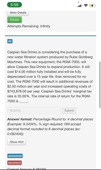 5:56
More Details
Retake
Attempts Remaining: Infinity
#2
Caspian Sea Drinks is considering the purchase of a
new water filtration system produced by Rube Goldberg
Machines. This new equipment, the RGM-7000, will
allow Caspian Sea Drinks to expand production. It will
cost $14.00 million fully installed and will be fully
depreciated over a 15 year life, then removed for no
cost. The RGM-7000 will result in additional revenues of
$2.50 million per year and increased operating costs of
$743,878.00 per year. Caspian Sea Drinks' marginal tax
rate is 35.00%. The internal rate of return for the RGM-
7000 is
16.64%
Submit
Answer format: Percentage Round to: 4 decimal places
(Example: 9.2434%, % sign required. Will accept
decimal format rounded to 6 decimal places (ex:
0.092434))
Show Hint
answered
incorrect
Correct Answer: 6.28100/