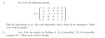 4.
5.
Let A be the following matrix:
A =
5
-1
3
0
0
-5 -5 O 0
4 2 0
0
-5
-3 0
0
1 -1
1 1
0 0
0
0
Find all eigenvalues of A. For each eigenvalue, find a basis of its eigenspace. Show
your work in details.
Let A be the matrix in Problem 4. Is A invertible? If A is invertible,
compute A-1. Show your work in details.