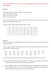 (Show your calculation steps. Correct you answer to 4 decimal places and report the measurement unit
when applicable)
Question 1
A bank offers three types of welcoming gifts to VISA card applicants.
Gift A: $400 supermarket coupon
Gift B: a 2-persons tea set voucher
Gift C: 8 sets of movie tickets
Based on the table below, construct a 95% confidence interval estimate of the population proportion of
applicants choose $400 supermarket coupon.
The choice made by a random sample of 40 applicants is as follow:
В
A
C
A
A
B
A
A
В
A
C
В
В
A
В
A
В
A
В
A
C
A
C
A
C
A
A
A
В
A
A
В
A
Question 2
In a city, according to a 1990 demographic report based on the census result, the average daily spending on
food per person is $75.
In 2020, a random sample of 28 persons in the same city is selected and the daily spending ($) on food for
each interviewee is recorded as follow:
55.0
59.5
62.5
65.5
68.5
69.0
70.0
70.0
82.0
82.5
83.5
85.0
86.0
86.5
86.5
87.0
87.0
87.0
89.0
92.5
93.0
94.5
94.5
96.0
98.0
102.5
108.5
110.5
(a) Find the point estimate for the population mean daily spending on food per person in year 2020.
(b) It is assumed that the spending is normally distributed.
Construct a 90% confidence interval estimate
for the population mean daily spending on food per person in year 2020.
(c) Is there sufficient evidence to conclude that the population mean daily spending on food per person in
2020 is higher than 1990? Test at 1% level of significance. (State clearly the null hypothesis,
alternatively hypothesis, rejection region, test statistics and conclusion.)
AB
BABA
