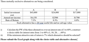 Three mutually exclusive alternatives are being considered.
Initial investment
cost
Annual net income
Rate of Return
A
$43,000
B
$24,000
$4,150
$2500
7.3%
8.3%
Each alternative has a 20 year useful life and no salvage value
с
$17,000
$1700
6.0%
i)
Calculate the PW of the three alternatives over an interest rate of 1 to 60%, construct
a choice table for interest rates from 1 to 60% (1, 10, 20, ....60%).
ii) If the minimum attractive rate of return is 7% which alternative should be selected?
Please submit the Excel graph along with the choice table and alternative chosen.