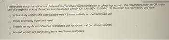 Researchers study the relationship between interpersonal violence and health in colege age women. The researchers report an OR for the
use of analgesics among abused versus non abused women (OR 1.45, 95 % , CI 0.97-2.15). Based on this information, you know:
In this study women who were abused were 4.5 times as likely to report analgesic use
This is a clinically significant result
There is no significant difference in analgesic use for abused and non-abused women
Abused women are significantly more likely to use analgesics