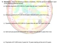 B. Directions: Solve the following problems completely. Find the period of deferral in each
of the following deferred annuity.
a) Monthly payments of P 2,000 for 5 years that will start 7 months from now.
b) Annual payments for P 8,000 for 12 years that will start 5 years from now.
c) Quarterly payments of P 5,000 for 8 years that will start two years from now.
d) Semi-annual payments ofP 60,000 for 3 years that will start 5 years from now.
e) Payments of P 3,000 every 2 years for 10 years starting at the end of 6 years.
