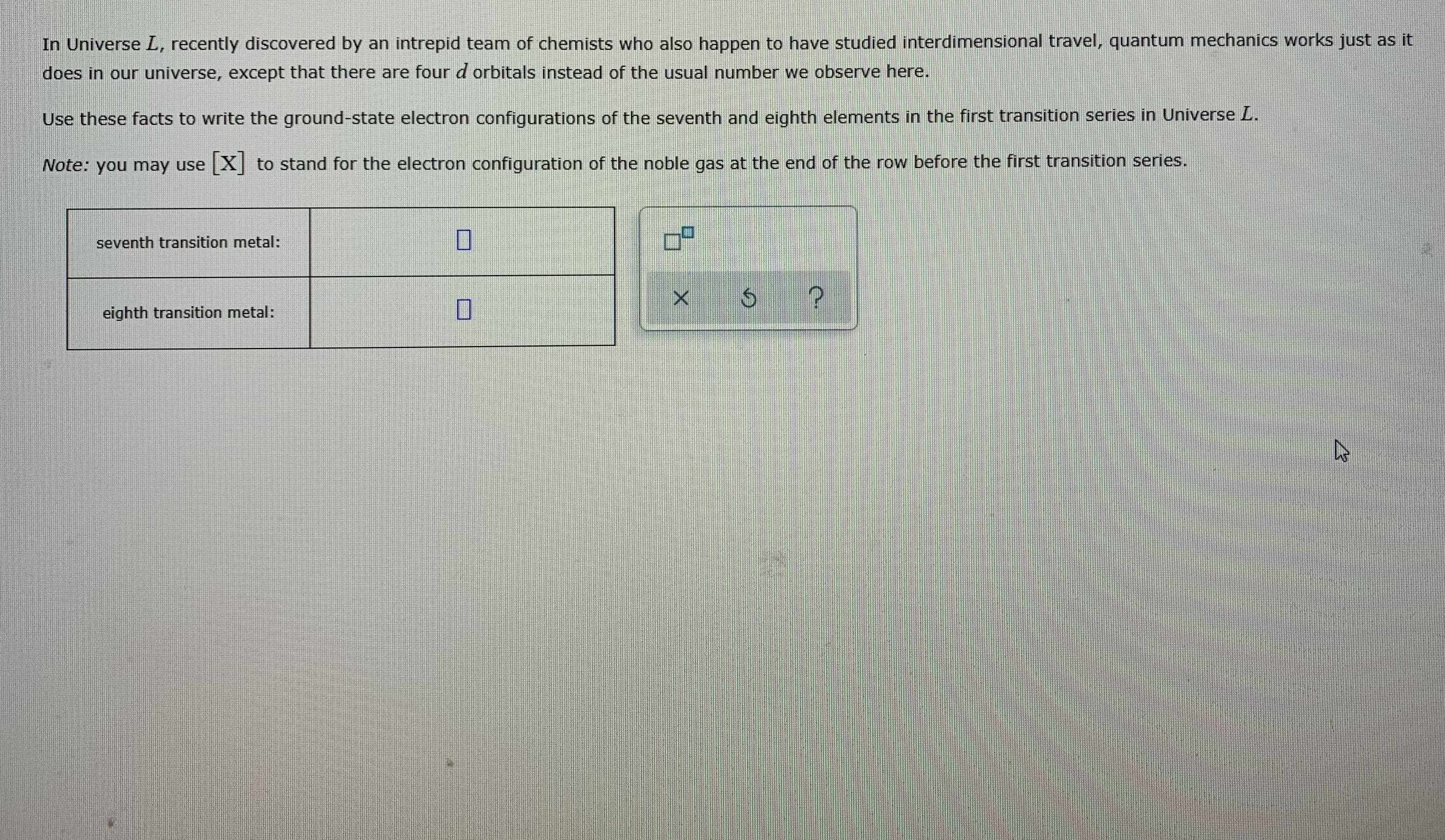 In Universe L, recently discovered by an intrepid team of chemists who also happen to have studied interdimensional travel, quantum mechanics works just as it
does in our universe, except that there are four d orbitals instead of the usual number we observe here.
Use these facts to write the ground-state electron configurations of the seventh and eighth elements in the first transition series in Universe L.
Note: you may use [X] to stand for the electron configuration of the noble gas at the end of the row before the first transition series.
seventh transition metal:
eighth transition metal:
