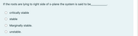 If the roots are lying to right side of s-plane the system is said to be
critically stable
stable
Marginally stable.
unstable.
