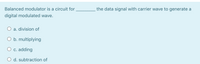 Balanced modulator is a circuit for
the data signal with carrier wave to generate a
digital modulated wave.
O a. division of
O b. multiplying
O c. adding
O d. subtraction of
