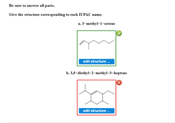 **Be sure to answer all parts.**

**Give the structure corresponding to each IUPAC name.**

**a. 3-methyl-1-octene**

The structure depicted corresponds to a molecule with the name 3-methyl-1-octene. This molecule consists of a chain of eight carbon atoms (octene), with a double bond between the first and second carbon atoms, and a methyl group (-CH₃) attached to the third carbon atom in the chain. This structure is correctly identified by a green checkmark.

[Image Description: A simplified structural formula is shown in a box with a green border. The carbon atoms are represented by points in a zigzag line, indicating the carbon chain. The double bond is shown at the first carbon, and a single bond points out to a methyl group on the third carbon.]

*Button description:*
- "edit structure ..."

**b. 3,5-diethyl-2-methyl-3-heptene**

The structure displayed does **not** correspond to the name 3,5-diethyl-2-methyl-3-heptene. For this molecule, the structure should consist of a seven-carbon chain (heptene) with a double bond between the third and fourth carbon atoms. Additionally, there should be ethyl groups (-C₂H₅) attached to the third and fifth carbon atoms and a methyl group (-CH₃) attached to the second carbon atom. The wrongly identified structure is noted with a red cross.

[Image Description: A simplified structural formula is shown in a box with a red border. The carbon atoms are represented by points in a zigzag line. There seems to be an incorrect arrangement and/or attachment of side chains not conforming to the specified IUPAC name.]
  
*Button description:*
- "edit structure ..."