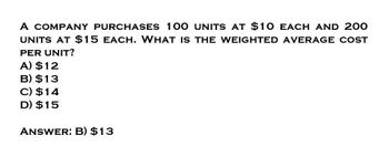 A COMPANY PURCHASES 100 UNITS AT $10 EACH AND 200
UNITS AT $15 EACH. WHAT IS THE WEIGHTED AVERAGE COST
PER UNIT?
A) $12
B) $13
C) $14
D) $15
ANSWER: B) $13