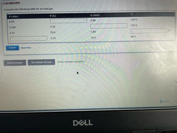 CHEMWORK
Complete the following table for an ideal gas.
P (atm)
6.00
0.300
4.47
Submit
Show Hints
Submit Answer
V (L)
2.25
25.0
2.25
Try Another Version
5 item attempts remaining
n (mol)
2.00
1.89
10.5
DELL
T
155°C
155 K
86°C
°℃
Previous
N