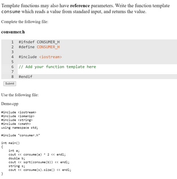 Template functions may also have reference parameters. Write the function template
consume which reads a value from standard input, and returns the value.
Complete the following file:
consumer.h
1 #ifndef CONSUMER_H
2 #define CONSUMER_H
3
4 #include <iostream>
5
6
// Add your function template here
7
8
Submit
}
#endif
Use the following file:
Demo.cpp
#include <iostream>
#include <iomanip>
#include <string>
#include <<math>
using namespace std;
#include "consumer.h"
int main()
{
int a;
cout << consume (a) * 2 << endl;
double b;
cout << sqrt(consume (b)) << endl;
string s;
cout << consume(s).size() << endl;