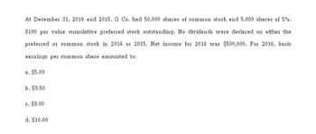 At December 31, 2016 and 2015, G Co. had 50,000 shares of common stock and 5,000 shares of 5%,
$100 par value cumulative preferred stock outstanding. No dividends were declared on either the
preferred or common stock in 2016 or 2015. Net income for 2016 was $500,000. For 2016, basic
earnings per common share amounted to:
a. $5.00
b. $9.50
c. $9.00
d. $10.00