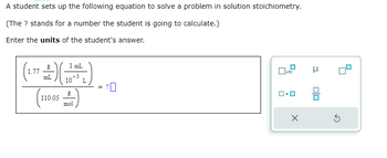 A student sets up the following equation to solve a problem in solution stoichiometry.
(The ? stands for a number the student is going to calculate.)
Enter the units of the student's answer.
1 mL
(+)(4+2)
mL
3
10 L
1.77
(110.05)
=
20
x10
X
3
00
5