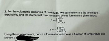 2. For the volumetric properties of pure fluids, two parameters are the volumetric
expansivity and the isothermal compressibility, whose formula are given below:
1 av
от
1 Ov
K=--
Using these parameters, derive a formula for volume as a function of temperature and
pressure