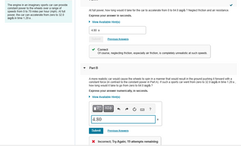 The engine in an imaginary sports car can provide
constant power to the wheels over a range of
speeds from 0 to 70 miles per hour (mph). At full
power, the car can accelerate from zero to 32.0
mph in time 1.20 s.
At full power, how long would it take for the car to accelerate from 0 to 64.0 mph ? Neglect friction and air resistance.
Express your answer in seconds.
► View Available Hint(s)
4.80 s
Submit
✓ Correct
Of course, neglecting friction, especially air friction, is completely unrealistic at such speeds.
Part B
Previous Answers
A more realistic car would cause the wheels to spin in a manner that would result in the ground pushing it forward with a
constant force (in contrast to the constant power in Part A). If such a sports car went from zero to 32.0 mph in time 1.20 s
how long would it take to go from zero to 64.0 mph ?
Express your answer numerically, in seconds.
► View Available Hint(s)
IVE ΑΣΦ 3
4.80
Submit
Previous Answers
* Incorrect; Try Again; 19 attempts remaining