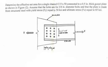 Determine the effective net area for a single channel C15 x 50 connected to a 0.5 in. thick gusset plate
as shown in Figure (2). Assume that the holes are for 3/4 in. diameter bolts and that the plate is made
from structural steel with yield stress (Fy) equal to 50 ksi and ultimate stress (Fu) equal to 65 ksi.
gusset plate
I1
O
° °
о o
о
o
000
اااا
33"-9"
C16x60