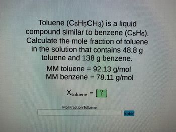 Toluene (C6H5CH3) is a liquid
compound similar to benzene (C6H₁).
Calculate the mole fraction of toluene
in the solution that contains 48.8 g
toluene and 138 g benzene.
MM toluene = 92.13 g/mol
MM benzene = 78.11 g/mol
Xtoluene = [?]
Mol Fraction Toluene
Enter