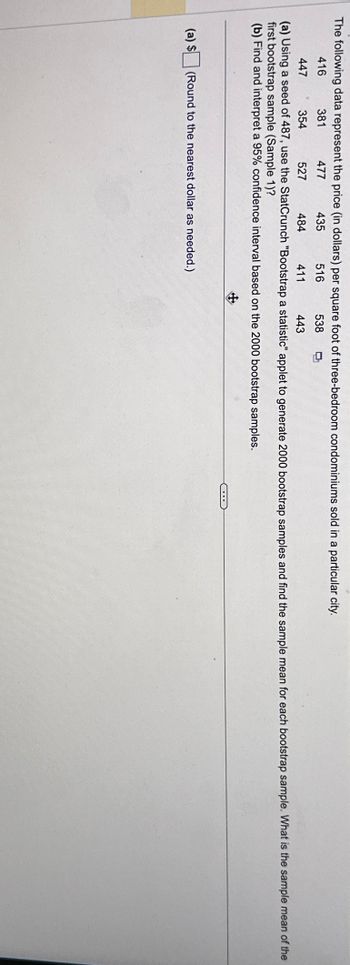 The following data represent the price (in dollars) per square foot of three-bedroom condominiums sold in a particular city.
416
477
435
516
538
381
447
354
527
484
411
443
(a) Using a seed of 487, use the StatCrunch "Bootstrap a statistic" applet to generate 2000 bootstrap samples and find the sample mean for each bootstrap sample. What is the sample mean of the
first bootstrap sample (Sample 1)?
(b) Find and interpret a 95% confidence interval based on the 2000 bootstrap samples.
(a) $
(Round to the nearest dollar as needed.)