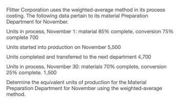 Flitter Corporation uses the weighted-average method in its process
costing. The following data pertain to its material Preparation
Department for November.
Units in process, November 1: material 85% complete, conversion 75%
complete 700
Units started into production on November 5,500
Units completed and transferred to the next department 4,700
Units in process, November 30: materials 70% complete, conversion
25% complete. 1,500
Determine the equivalent units of production for the Material
Preparation Department for November using the weighted-average
method.