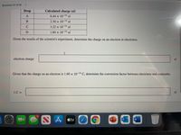 Question 37 of 39
Drop
Calculated charge (el)
6.44 x 10-14 el
2.30 x 10-14 el
C
3.22 x 10-14 el
1.84 x 10-14 el
Given the results of the scientist's experiment, determine the charge on an electron in electrinos.
electron charge:
el
Given that the charge on an electron is 1.60 x 10-19 C, determine the conversion factor between electrinos and coulombs.
1C =
el
15
A tv
P
w
