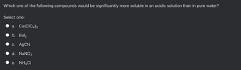Which one of the following compounds would be significantly more soluble in an acidic solution than in pure water?
Select one:
a. Ca(CIO4)2
b. Bal2
c. AgCN
d. NaNO3
e. NH4CI