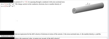 A current of I = 7.62 A is passing through a conductor with cross sectional area
A = 7.11 × 104 m². The charge carriers in the conductor, electrons, have a number density of
n = 6.39 x 1027 m-3.
Enter an expression for the drift velocity of electrons in terms of the current, I, the cross-sectional area, A, the number density, n, and the
fundamental charge, e.
What is the numerical value, in meters per second, of the drift velocity?