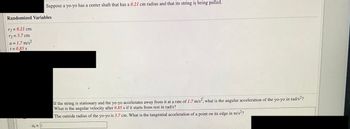 Randomized Variables
r₁=0.21 cm
r2 = 3.7 cm
a = 1.7 m/s²
t = 0.85 s
Suppose a yo-yo has a center shaft that has a 0.21 cm radius and that its string is being pulled.
a₁ = ||
If the string is stationary and the yo-yo accelerates away from it at a rate of 1.7 m/s², what is the angular acceleration of the yo-yo in rad/s²?
What is the angular velocity after 0.85 s if it starts from rest in rad/s?
The outside radius of the yo-yo is 3.7 cm. What is the tangential acceleration of a point on its edge in m/s²?