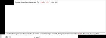 Consider the uniform electric field E = (4.06ĵ + 2.78 Â) × 10³ N/C.
Calculate the magnitude of the electric flux, in newton squared meters per coulomb, through a circular area of radius 2.04 m that lies in the x - y plane.
|| = |0|
N.m²/C